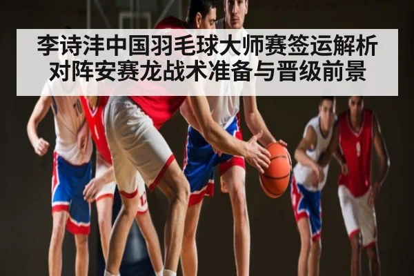 李诗沣中国羽毛球大师赛签运解析 对阵安赛龙战术准备与晋级前景