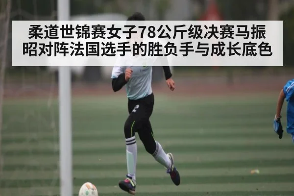 柔道世锦赛女子78公斤级决赛马振昭对阵法国选手的胜负手与成长底色