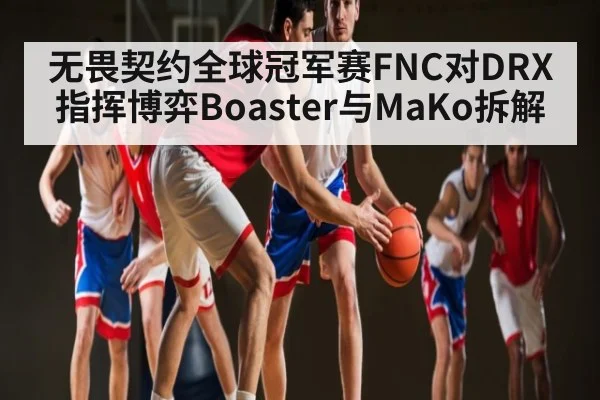 无畏契约全球冠军赛FNC对DRX指挥博弈Boaster与MaKo拆解